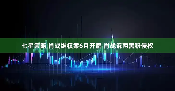 七星策略 肖战维权案6月开庭 肖战诉两黑粉侵权
