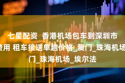 七星配资  香港机场包车到深圳市区单趟费用 租车接送单趟价格_澳门_珠海机场_埃尔法