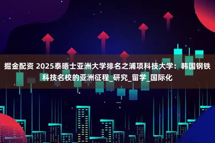 掘金配资 2025泰晤士亚洲大学排名之浦项科技大学：韩国钢铁科技名校的亚洲征程_研究_留学_国际化