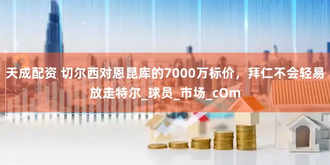 天成配资 切尔西对恩昆库的7000万标价，拜仁不会轻易放走特尔_球员_市场_cOm