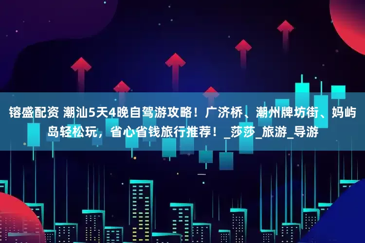 镕盛配资 潮汕5天4晚自驾游攻略！广济桥、潮州牌坊街、妈屿岛轻松玩，省心省钱旅行推荐！_莎莎_旅游_导游