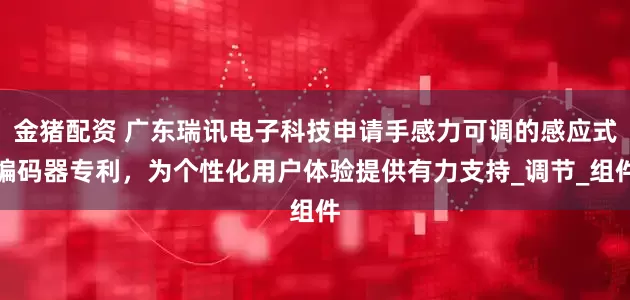 金猪配资 广东瑞讯电子科技申请手感力可调的感应式编码器专利，为个性化用户体验提供有力支持_调节_组件