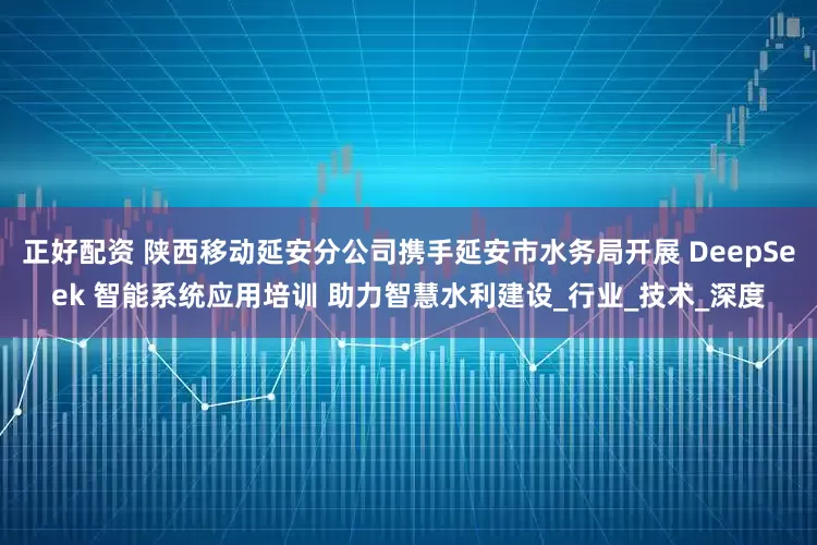 正好配资 陕西移动延安分公司携手延安市水务局开展 DeepSeek 智能系统应用培训 助力智慧水利建设_行业_技术_深度