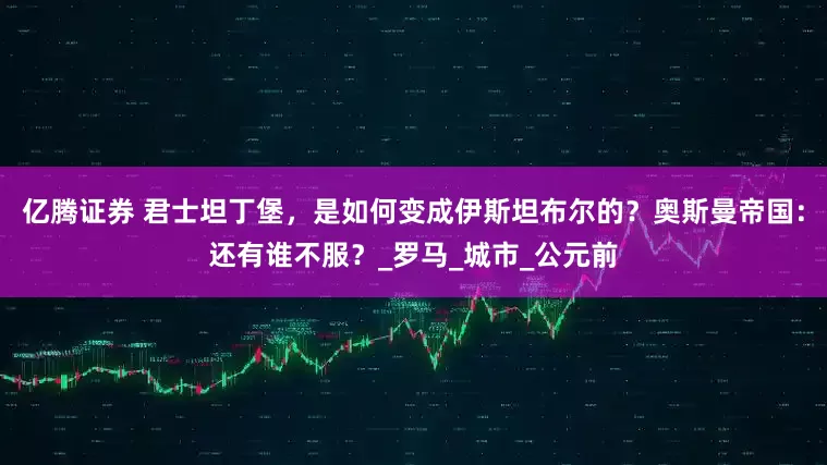 亿腾证券 君士坦丁堡，是如何变成伊斯坦布尔的？奥斯曼帝国：还有谁不服？_罗马_城市_公元前