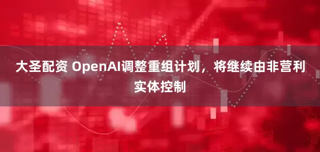 大圣配资 OpenAI调整重组计划，将继续由非营利实体控制