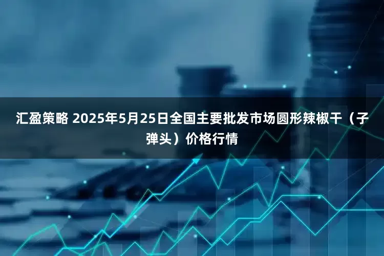 汇盈策略 2025年5月25日全国主要批发市场圆形辣椒干（子弹头）价格行情