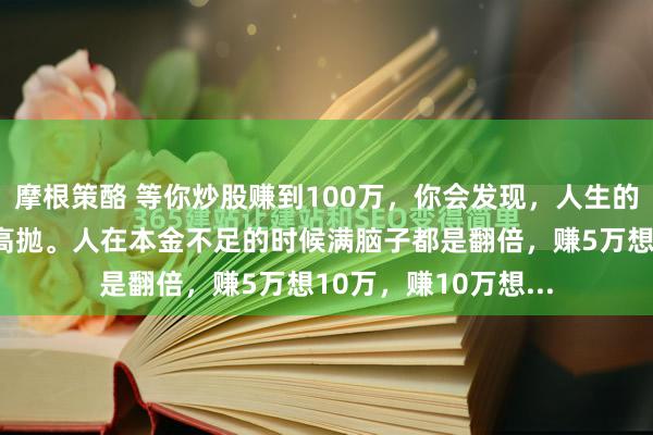 摩根策酪 等你炒股赚到100万，你会发现，人生的终极意义就是低吸高抛。人在本金不足的时候满脑子都是翻倍，赚5万想10万，赚10万想...