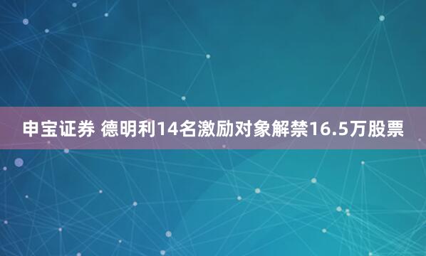 申宝证券 德明利14名激励对象解禁16.5万股票