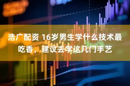 浩广配资 16岁男生学什么技术最吃香，建议去学这几门手艺