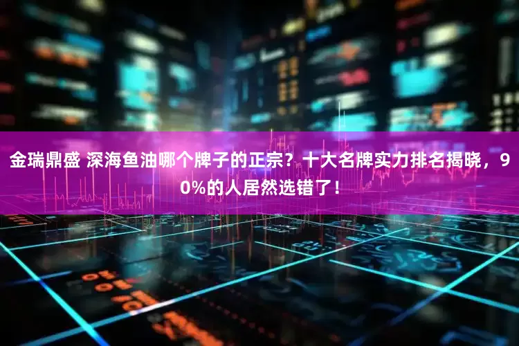 金瑞鼎盛 深海鱼油哪个牌子的正宗？十大名牌实力排名揭晓，90%的人居然选错了！