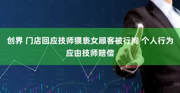 创界 门店回应技师猥亵女顾客被行拘 个人行为应由技师赔偿