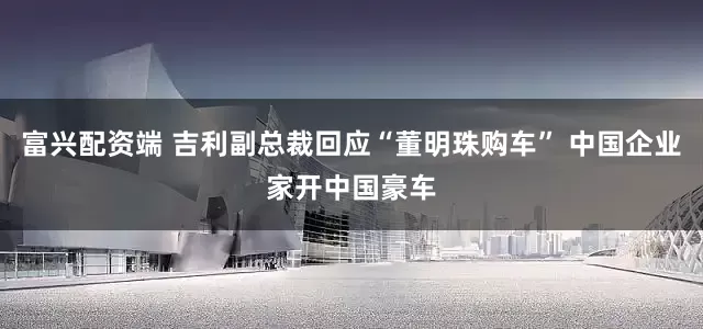 富兴配资端 吉利副总裁回应“董明珠购车” 中国企业家开中国豪车