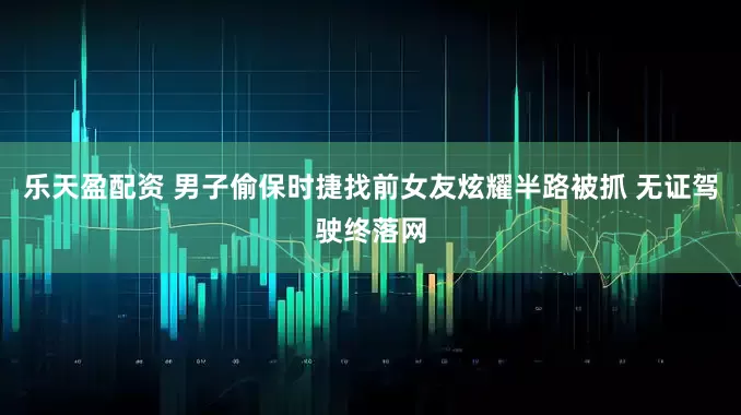 乐天盈配资 男子偷保时捷找前女友炫耀半路被抓 无证驾驶终落网