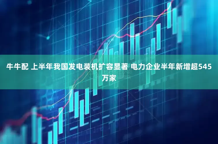 牛牛配 上半年我国发电装机扩容显著 电力企业半年新增超545万家
