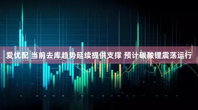 爱优配 当前去库趋势延续提供支撑 预计碳酸锂震荡运行
