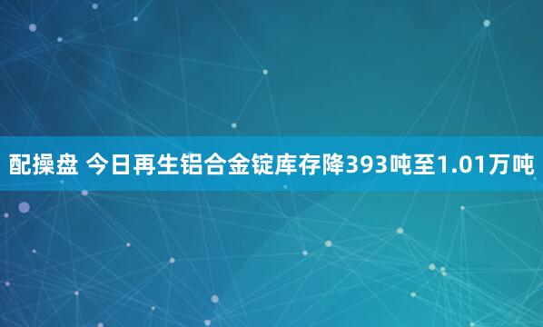 配操盘 今日再生铝合金锭库存降393吨至1.01万吨